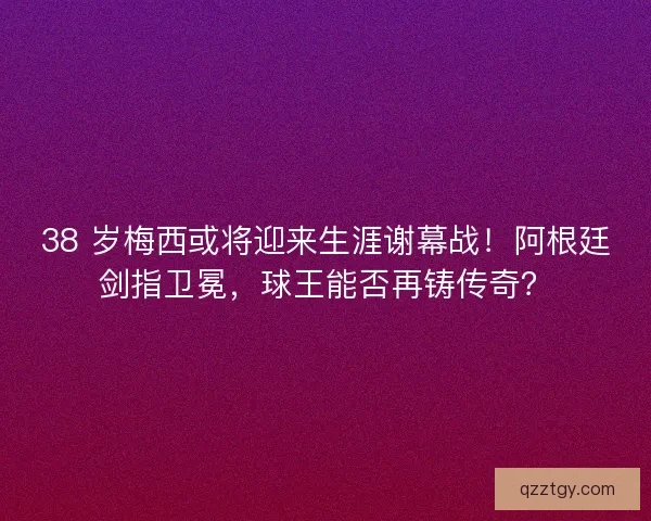 38 岁梅西或将迎来生涯谢幕战！阿根廷剑指卫冕，球王能否再铸传奇？