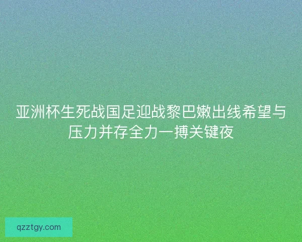 亚洲杯生死战国足迎战黎巴嫩出线希望与压力并存全力一搏关键夜