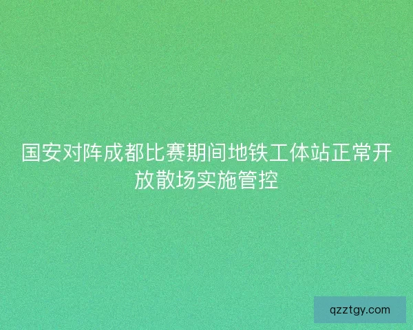 国安对阵成都比赛期间地铁工体站正常开放散场实施管控