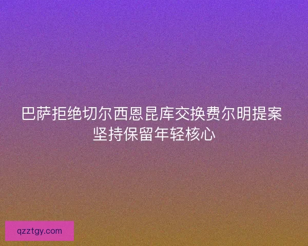 巴萨拒绝切尔西恩昆库交换费尔明提案 坚持保留年轻核心