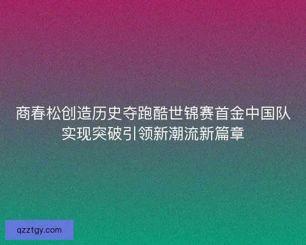 商春松创造历史夺跑酷世锦赛首金中国队实现突破引领新潮流新篇章