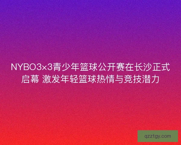 NYBO3×3青少年篮球公开赛在长沙正式启幕 激发年轻篮球热情与竞技潜力