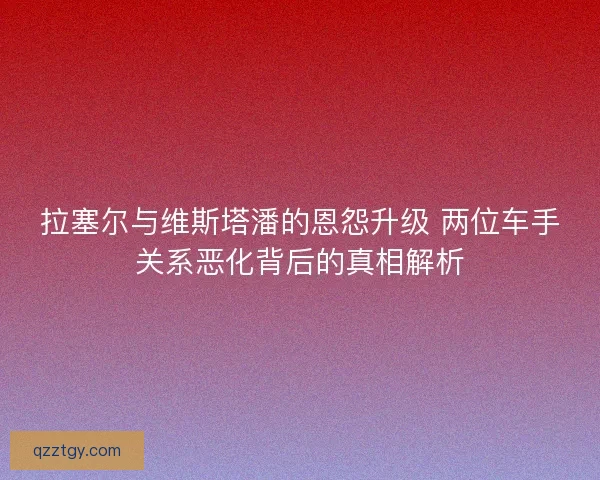 拉塞尔与维斯塔潘的恩怨升级 两位车手关系恶化背后的真相解析