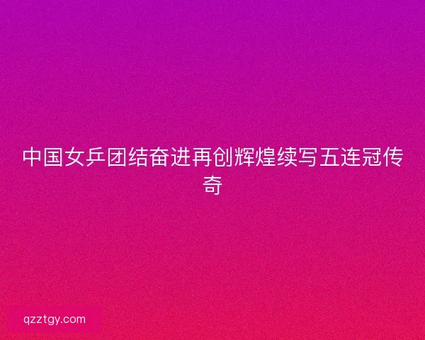 中国女乒团结奋进再创辉煌续写五连冠传奇