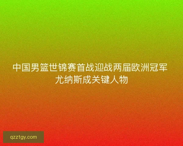 中国男篮世锦赛首战迎战两届欧洲冠军 尤纳斯成关键人物