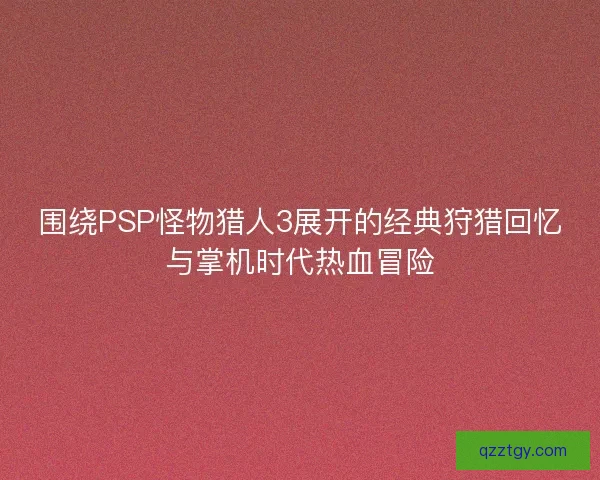围绕PSP怪物猎人3展开的经典狩猎回忆与掌机时代热血冒险