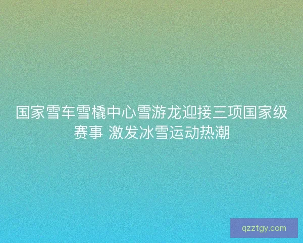 国家雪车雪橇中心雪游龙迎接三项国家级赛事 激发冰雪运动热潮