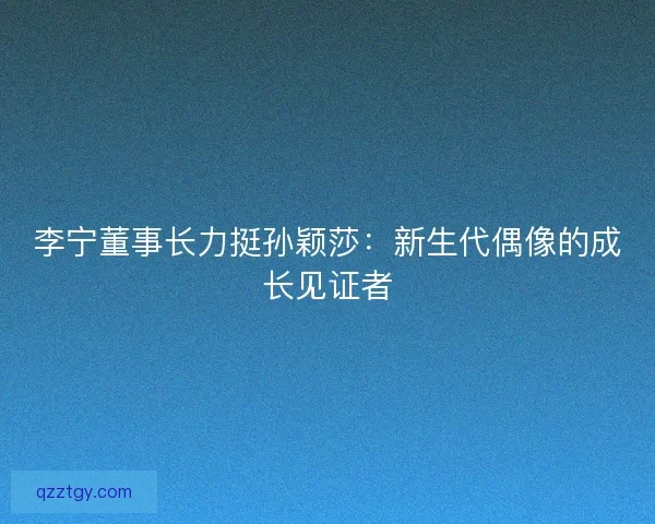 李宁董事长力挺孙颖莎：新生代偶像的成长见证者