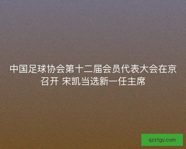 中国足球协会第十二届会员代表大会在京召开 宋凯当选新一任主席