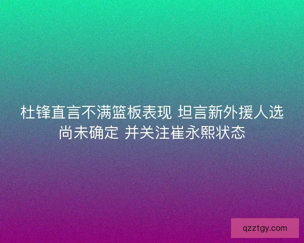 杜锋直言不满篮板表现 坦言新外援人选尚未确定 并关注崔永熙状态