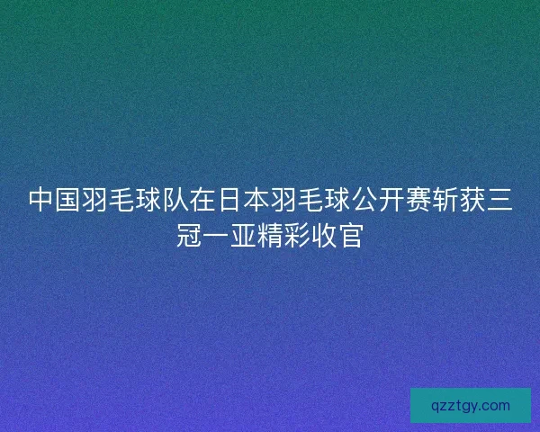 中国羽毛球队在日本羽毛球公开赛斩获三冠一亚精彩收官